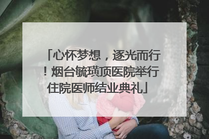 心怀梦想，逐光而行！烟台毓璜顶医院举行住院医师结业典礼