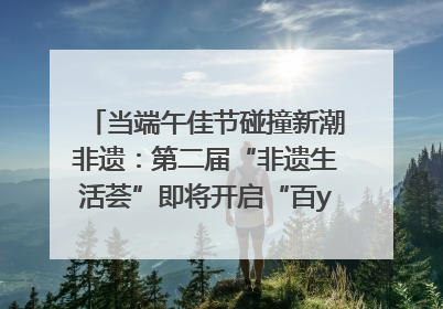 当端午佳节碰撞新潮非遗：第二届“非遗生活荟”即将开启“百young”新章