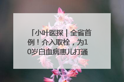 小叶医探｜全省首例！介入取栓，为10岁白血病患儿打通生命之“脉”