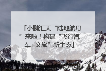 小鹏汇天“陆地航母”来啦！构建“飞行汽车+文旅”新生态