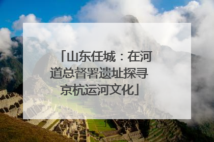 山东任城：在河道总督署遗址探寻京杭运河文化