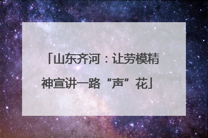 山东齐河：让劳模精神宣讲一路“声”花