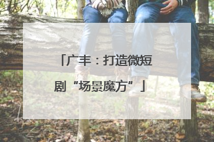 广丰：打造微短剧“场景魔方”