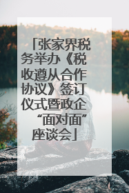 张家界税务举办《税收遵从合作协议》签订仪式暨政企“面对面”座谈会