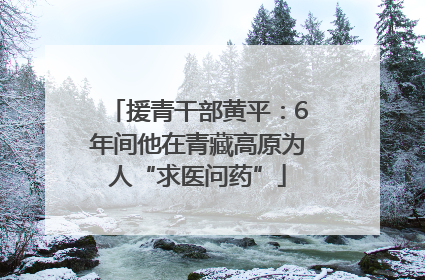 援青干部黄平：6年间他在青藏高原为人“求医问药”