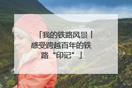 我的铁路风景︱感受跨越百年的铁路“印记”