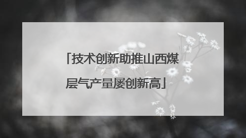 技术创新助推山西煤层气产量屡创新高