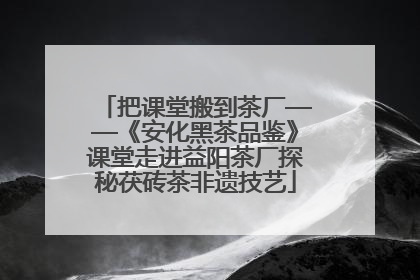 把课堂搬到茶厂——《安化黑茶品鉴》课堂走进益阳茶厂探秘茯砖茶非遗技艺