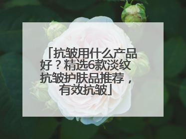 抗皱用什么产品好？精选6款淡纹抗皱护肤品推荐，有效抗皱