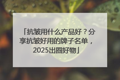 抗皱用什么产品好？分享抗皱好用的牌子名单，2025出圈好物