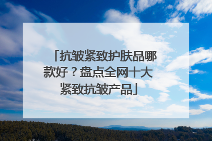抗皱紧致护肤品哪款好？盘点全网十大紧致抗皱产品