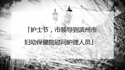 护士节，市领导到滨州市妇幼保健院慰问护理人员