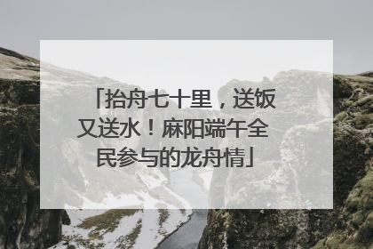 抬舟七十里，送饭又送水！麻阳端午全民参与的龙舟情