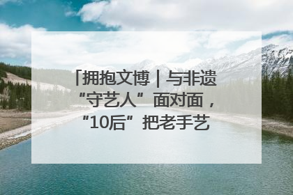 拥抱文博｜与非遗“守艺人”面对面，“10后”把老手艺玩出“潮”花样