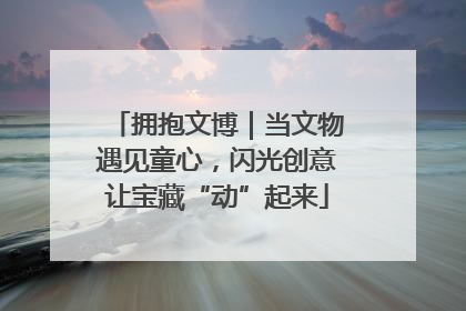 拥抱文博｜当文物遇见童心，闪光创意让宝藏“动”起来