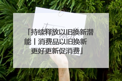 持续释放以旧换新潜能丨消费品以旧换新 更好更新促消费
