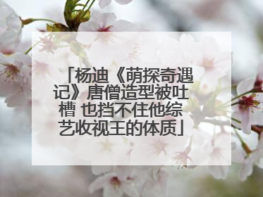 杨迪《萌探奇遇记》唐僧造型被吐槽 也挡不住他综艺收视王的体质
