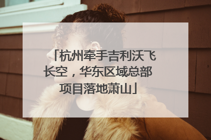 杭州牵手吉利沃飞长空，华东区域总部项目落地萧山