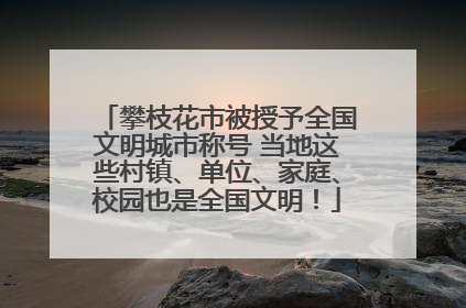 攀枝花市被授予全国文明城市称号 当地这些村镇、单位、家庭、校园也是全国文明！