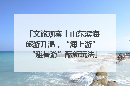 文旅观察丨山东滨海旅游升温，“海上游”“避暑游”酝新玩法