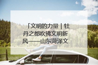文明的力量｜牡丹之都吹拂文明新风——山东菏泽文明创建一线见闻