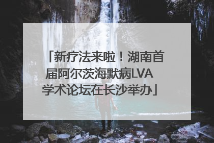 新疗法来啦！湖南首届阿尔茨海默病LVA学术论坛在长沙举办