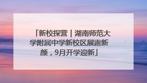 新校探营｜湖南师范大学附属中学新校区展露新颜，9月开学迎新