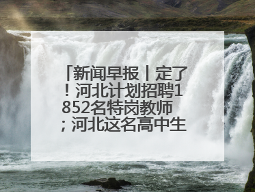 新闻早报丨定了！河北计划招聘1852名特岗教师；河北这名高中生，悄悄做了件超酷的事>>