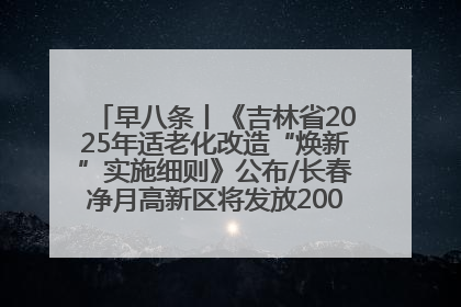 早八条丨《吉林省2025年适老化改造“焕新”实施细则》公布/长春净月高新区将发放200万元汽车消费券！