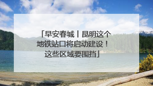 早安春城丨昆明这个地铁站口将启动建设！这些区域要围挡
