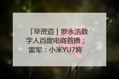 早资道｜罗永浩数字人百度电商首播；雷军：小米YU7将于6月底发布