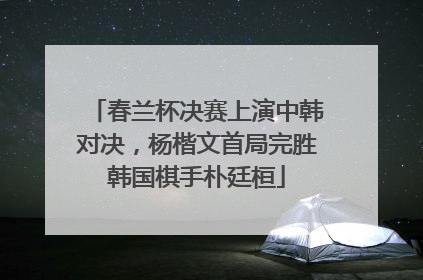 春兰杯决赛上演中韩对决，杨楷文首局完胜韩国棋手朴廷桓