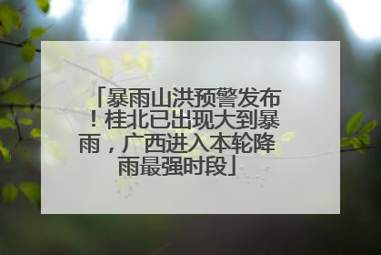暴雨山洪预警发布！桂北已出现大到暴雨，广西进入本轮降雨最强时段