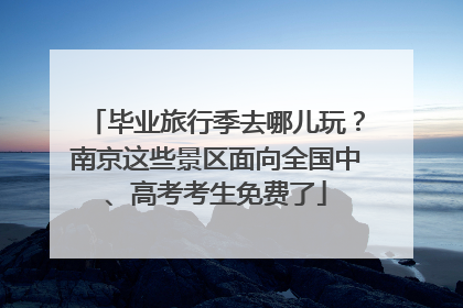 毕业旅行季去哪儿玩？南京这些景区面向全国中、高考考生免费了