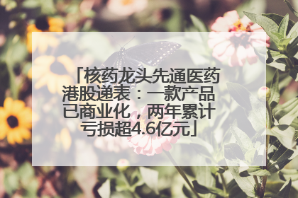 核药龙头先通医药港股递表：一款产品已商业化，两年累计亏损超4.6亿元