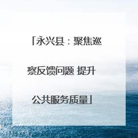 永兴县：聚焦巡察反馈问题 提升公共服务质量