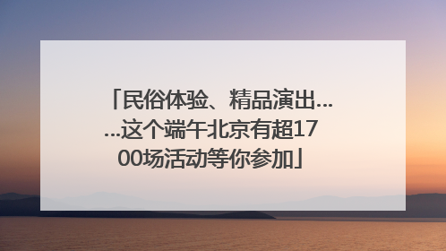 民俗体验、精品演出……这个端午北京有超1700场活动等你参加