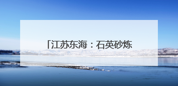 江苏东海：石英砂炼出百亿元硅材料产业