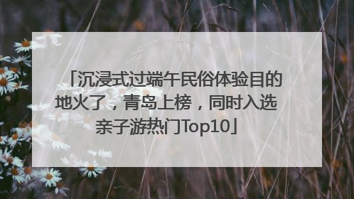 沉浸式过端午民俗体验目的地火了，青岛上榜，同时入选亲子游热门Top10