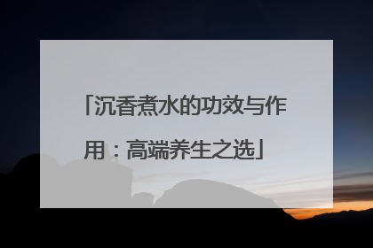 沉香煮水的功效与作用：高端养生之选