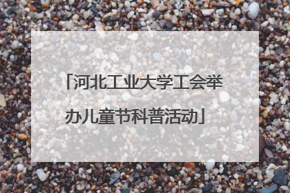 河北工业大学工会举办儿童节科普活动