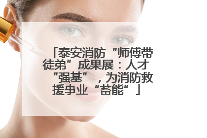 泰安消防“师傅带徒弟”成果展：人才“强基”，为消防救援事业“蓄能”