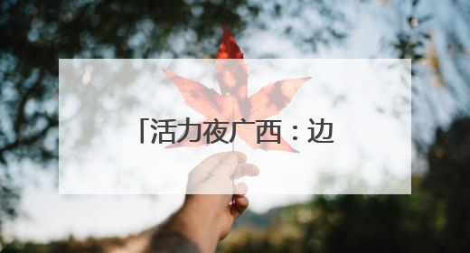 活力夜广西：边境线上“点灯人”织就夜经济金线