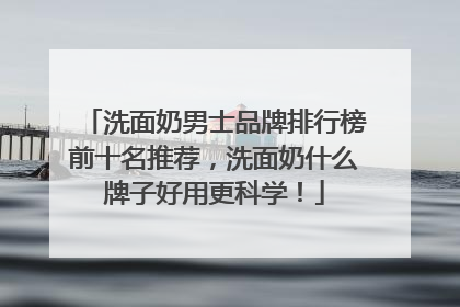 洗面奶男士品牌排行榜前十名推荐，洗面奶什么牌子好用更科学！
