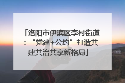 洛阳市伊滨区李村街道：“党建+公约”打造共建共治共享新格局
