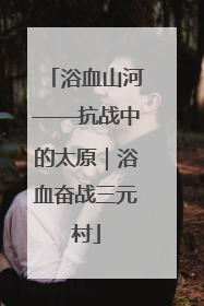 浴血山河——抗战中的太原｜浴血奋战三元村