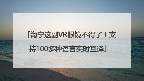 海宁这副VR眼镜不得了！支持100多种语言实时互译