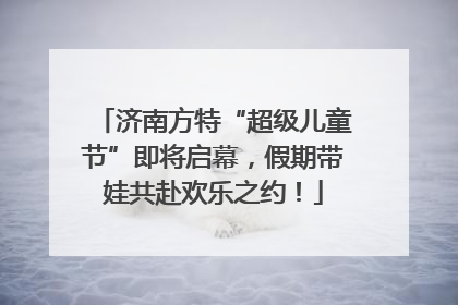 济南方特“超级儿童节”即将启幕，假期带娃共赴欢乐之约！