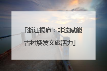 浙江桐庐：非遗赋能古村焕发文旅活力