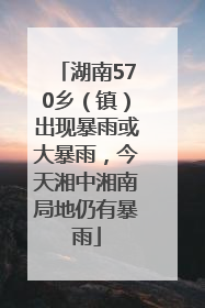 湖南570乡（镇）出现暴雨或大暴雨，今天湘中湘南局地仍有暴雨